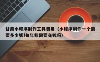 贵港甘肃小程序制作工具费用（小程序制作一个需要多少钱!每年都需要交钱吗）