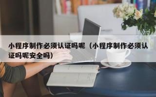 贵港小程序制作必须认证吗呢（小程序制作必须认证吗呢安全吗）