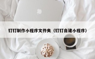 贵港钉钉制作小程序文件夹（钉钉自建小程序）