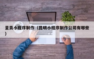 贵港呈贡小程序制作（昆明小程序制作公司有哪些）