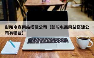 贵港彭阳电商网站搭建公司（彭阳电商网站搭建公司有哪些）