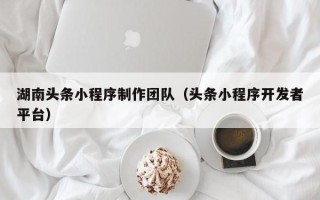 贵港湖南头条小程序制作团队（头条小程序开发者平台）