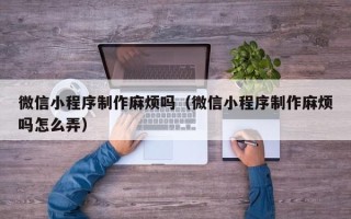 贵港微信小程序制作麻烦吗（微信小程序制作麻烦吗怎么弄）