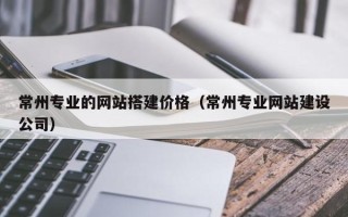 贵港常州专业的网站搭建价格（常州专业网站建设公司）