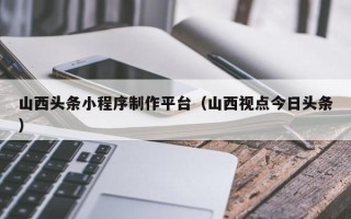 贵港山西头条小程序制作平台（山西视点今日头条）